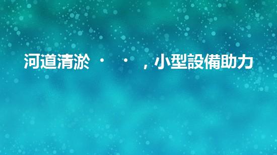 河道清淤，小型設備助力高效施工